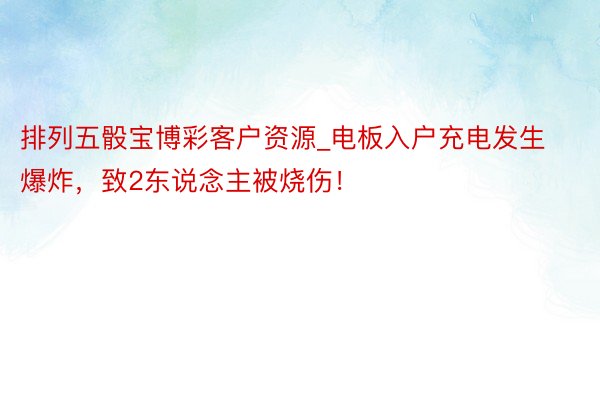 排列五骰宝博彩客户资源_电板入户充电发生爆炸，致2东说念主被烧伤！