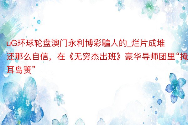 uG环球轮盘澳门永利博彩騙人的_烂片成堆还那么自信，在《无穷杰出班》豪华导师团里“掩耳岛箦”