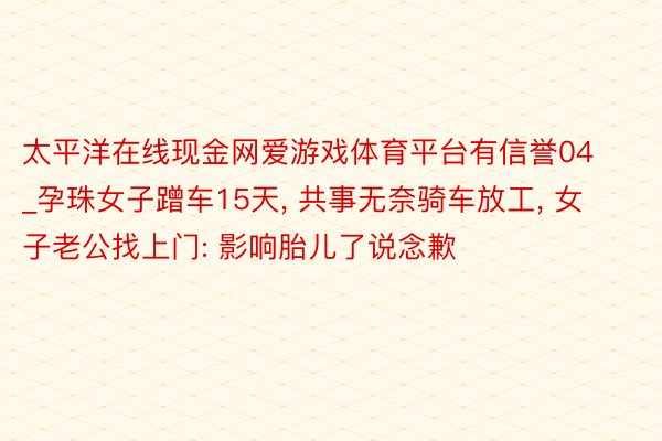 太平洋在线现金网爱游戏体育平台有信誉04_孕珠女子蹭车15天, 共事无奈骑车放工, 女子老公找上门: 影响胎儿了说念歉