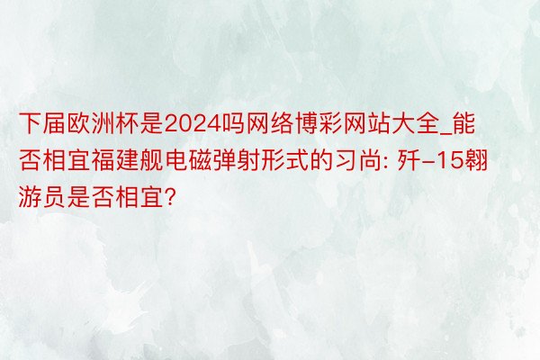 下届欧洲杯是2024吗网络博彩网站大全_能否相宜福建舰电磁弹射形式的习尚: 歼-15翱游员是否相宜?