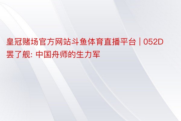 皇冠赌场官方网站斗鱼体育直播平台 | 052D罢了舰: 中国舟师的生力军