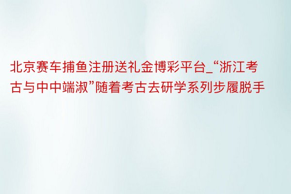 北京赛车捕鱼注册送礼金博彩平台_“浙江考古与中中端淑”随着考古去研学系列步履脱手