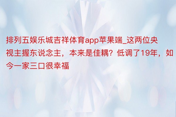 排列五娱乐城吉祥体育app苹果端_这两位央视主握东说念主，本来是佳耦？低调了19年，如今一家三口很幸福