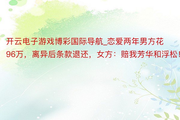 开云电子游戏博彩国际导航_恋爱两年男方花96万，离异后条款退还，女方：赔我芳华和浮松！