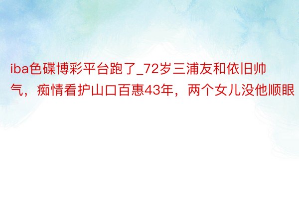 iba色碟博彩平台跑了_72岁三浦友和依旧帅气，痴情看护山口百惠43年，两个女儿没他顺眼