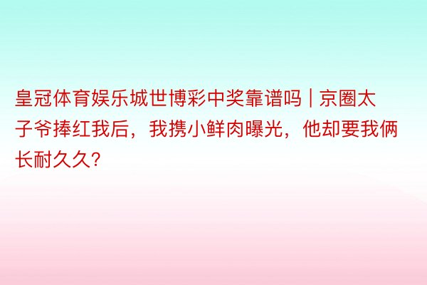 皇冠体育娱乐城世博彩中奖靠谱吗 | 京圈太子爷捧红我后，我携小鲜肉曝光，他却要我俩长耐久久？