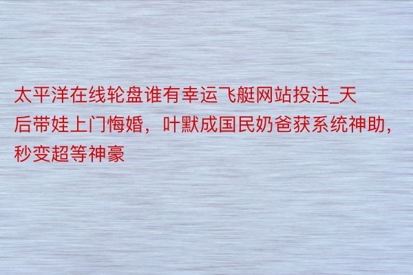 太平洋在线轮盘谁有幸运飞艇网站投注_天后带娃上门悔婚，叶默成国民奶爸获系统神助，秒变超等神豪