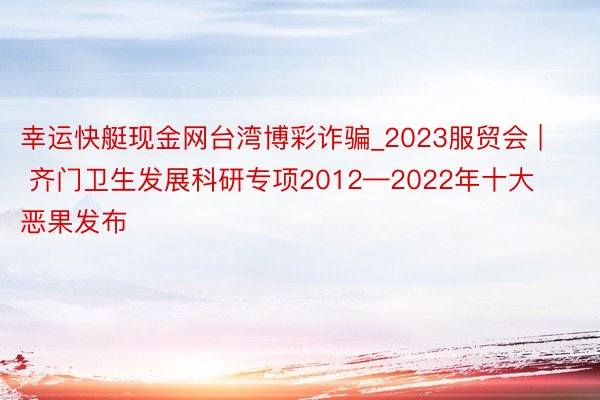 幸运快艇现金网台湾博彩诈骗_2023服贸会 | 齐门卫生发展科研专项2012—2022年十大恶果发布