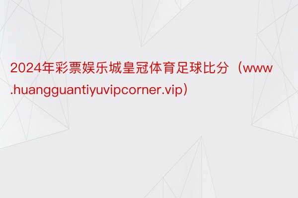 2024年彩票娱乐城皇冠体育足球比分（www.huangguantiyuvipcorner.vip）