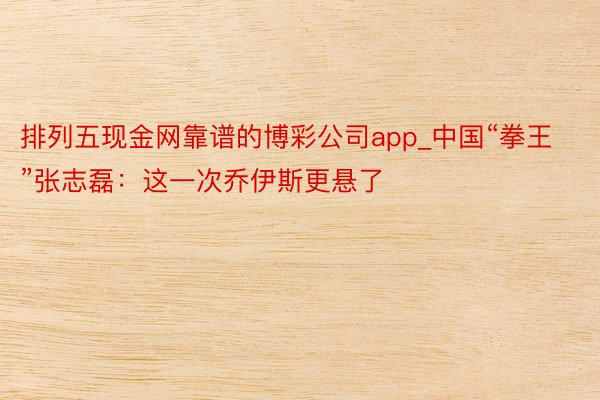 排列五现金网靠谱的博彩公司app_中国“拳王”张志磊：这一次乔伊斯更悬了