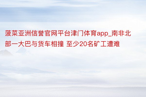 菠菜亚洲信誉官网平台津门体育app_南非北部一大巴与货车相撞 至少20名矿工遭难