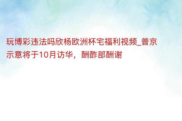 玩博彩违法吗欣杨欧洲杯宅福利视频_普京示意将于10月访华，酬酢部酬谢