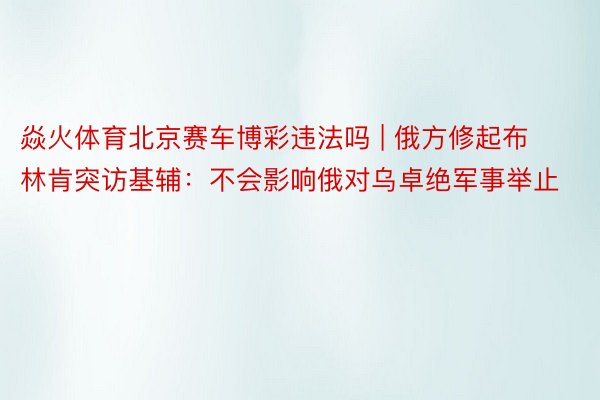 焱火体育北京赛车博彩违法吗 | 俄方修起布林肯突访基辅：不会影响俄对乌卓绝军事举止