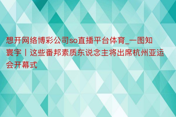 想开网络博彩公司so直播平台体育_一图知寰宇丨这些番邦素质东说念主将出席杭州亚运会开幕式