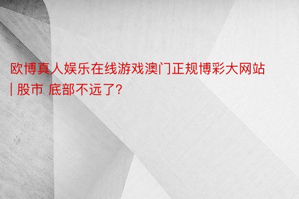 欧博真人娱乐在线游戏澳门正规博彩大网站 | 股市 底部不远了？