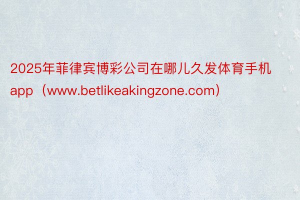 2025年菲律宾博彩公司在哪儿久发体育手机app（www.betlikeakingzone.com）