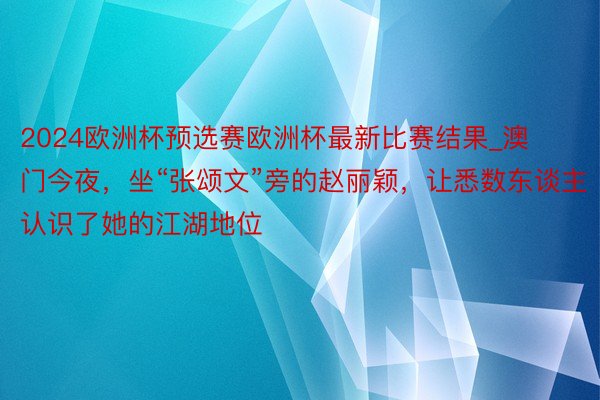 2024欧洲杯预选赛欧洲杯最新比赛结果_澳门今夜，坐“张颂文”旁的赵丽颖，让悉数东谈主认识了她的江湖地位